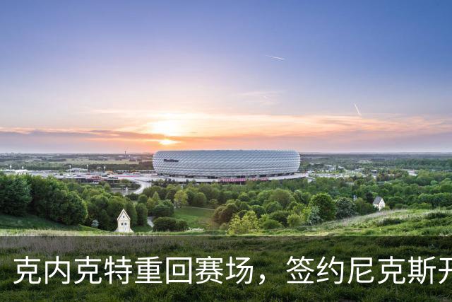 克内克特重回赛场，签约尼克斯开启新篇章